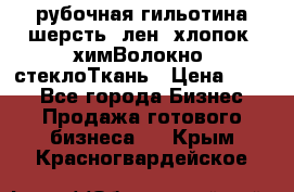 рубочная гильотина шерсть, лен, хлопок, химВолокно, стеклоТкань › Цена ­ 100 - Все города Бизнес » Продажа готового бизнеса   . Крым,Красногвардейское